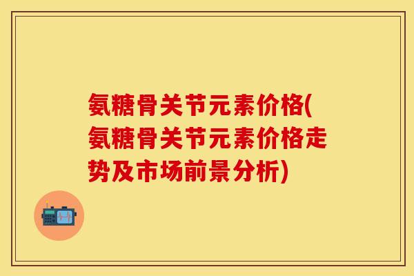 氨糖骨关节元素价格(氨糖骨关节元素价格走势及市场前景分析) 氨糖骨关节元素价格(氨糖骨关节元素价格走势及市场前景分析)