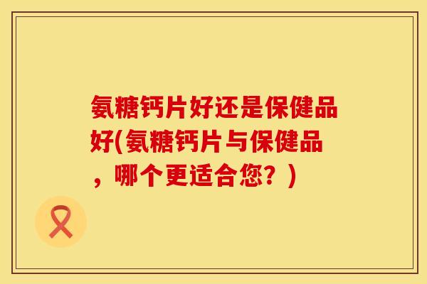 氨糖钙片好还是保健品好(氨糖钙片与保健品，哪个更适合您？)