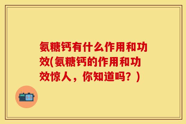 氨糖钙有什么作用和功效(氨糖钙的作用和功效惊人，你知道吗？)