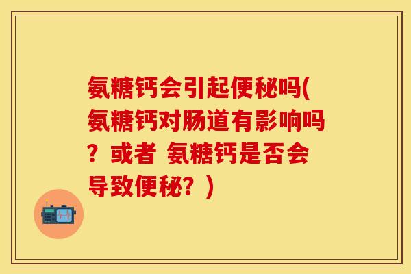 氨糖钙会引起吗(氨糖钙对肠道有影响吗?或者 氨糖钙是否会导致?) 氨糖钙会引起吗(氨糖钙对肠道有影响吗?或者 氨糖钙是否会导致?)