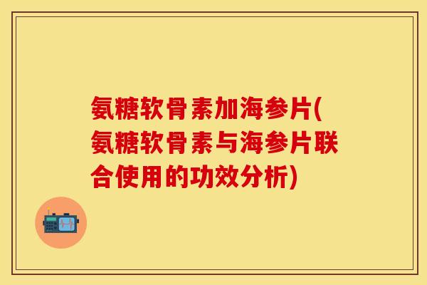 氨糖软骨素加海参片(氨糖软骨素与海参片联合使用的功效分析)