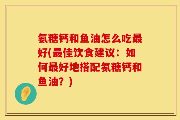 氨糖钙和鱼油怎么吃最好(最佳饮食建议：如何最好地搭配氨糖钙和鱼油？)