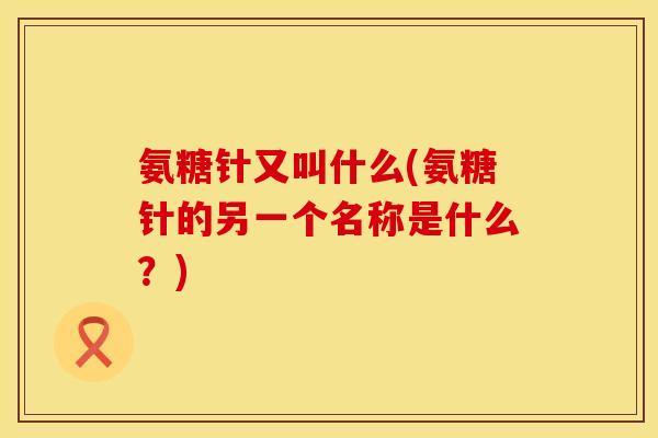 氨糖针又叫什么(氨糖针的另一个名称是什么？)