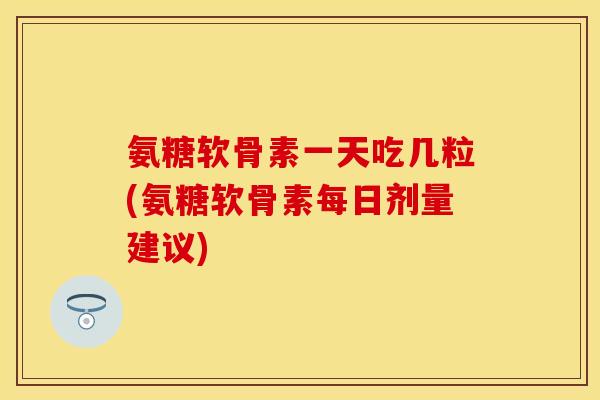 氨糖软骨素一天吃几粒(氨糖软骨素每日剂量建议)