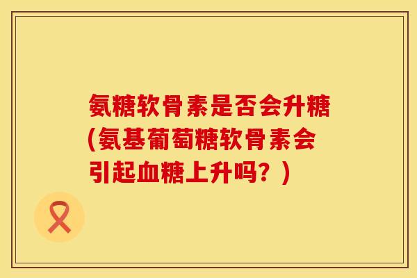 氨糖软骨素是否会升糖(氨基葡萄糖软骨素会引起血糖上升吗？)