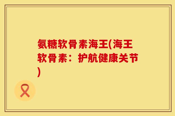 氨糖软骨素海王(海王软骨素：护航健康关节)