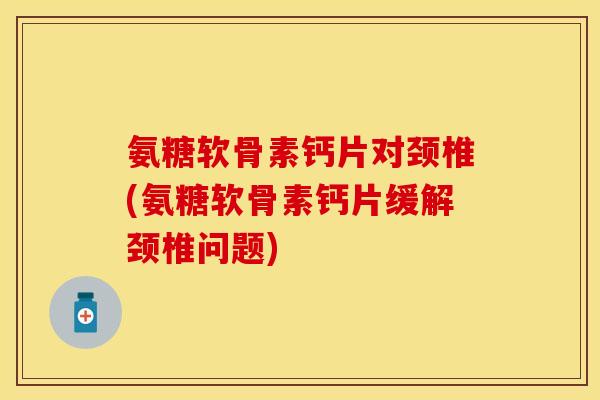 氨糖软骨素钙片对颈椎(氨糖软骨素钙片缓解颈椎问题)