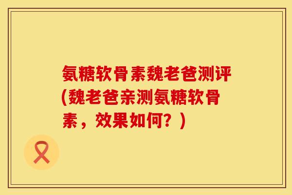 氨糖软骨素魏老爸测评(魏老爸亲测氨糖软骨素，效果如何？)
