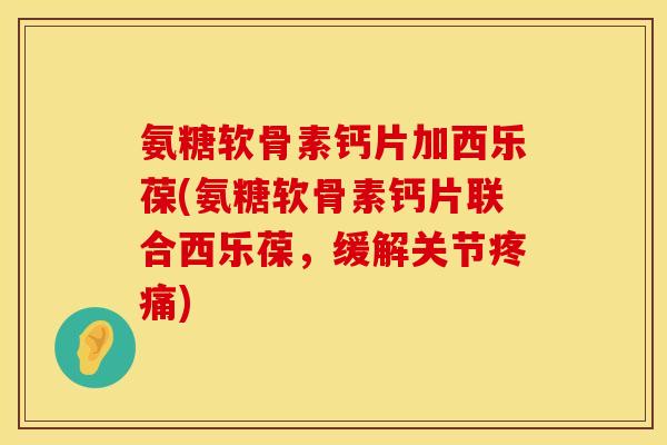 氨糖软骨素钙片加西乐葆(氨糖软骨素钙片联合西乐葆，缓解关节疼痛)