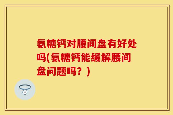 氨糖钙对腰间盘有好处吗(氨糖钙能缓解腰间盘问题吗？)