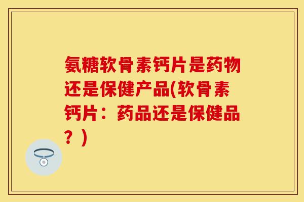 氨糖软骨素钙片是药物还是保健产品(软骨素钙片：药品还是保健品？)