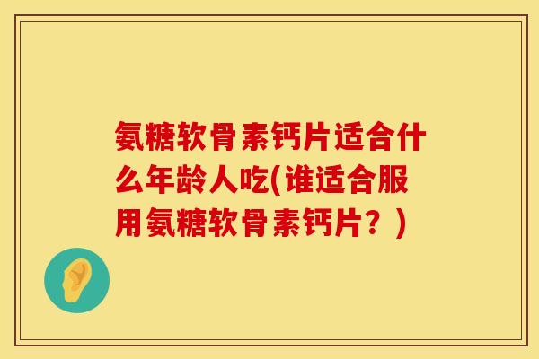 氨糖软骨素钙片适合什么年龄人吃(谁适合服用氨糖软骨素钙片?) 氨糖软骨素钙片适合什么年龄人吃(谁适合服用氨糖软骨素钙片?)