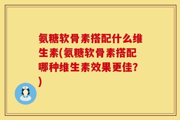 氨糖软骨素搭配什么维生素(氨糖软骨素搭配哪种维生素效果更佳？)
