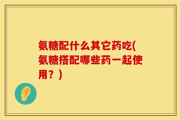 氨糖配什么其它药吃(氨糖搭配哪些药一起使用？)