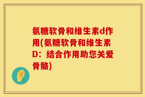 氨糖软骨和维生素d作用(氨糖软骨和维生素D：结合作用助您关爱骨骼)