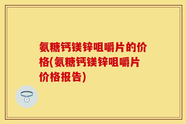 氨糖钙镁锌咀嚼片的价格(氨糖钙镁锌咀嚼片价格报告) 氨糖钙镁锌咀嚼片的价格(氨糖钙镁锌咀嚼片价格报告)