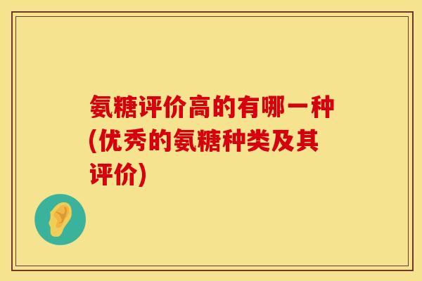 氨糖评价高的有哪一种(优秀的氨糖种类及其评价) 氨糖评价高的有哪一种(优秀的氨糖种类及其评价)
