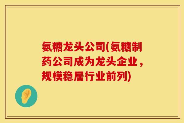 氨糖龙头公司(氨糖制药公司成为龙头企业，规模稳居行业前列)