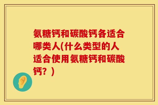 氨糖钙和碳酸钙各适合哪类人(什么类型的人适合使用氨糖钙和碳酸钙？)