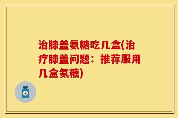 膝盖氨糖吃几盒(膝盖问题:推荐服用几盒氨糖) 膝盖氨糖吃几盒(膝盖问题:推荐服用几盒氨糖)