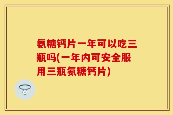 氨糖钙片一年可以吃三瓶吗(一年内可安全服用三瓶氨糖钙片)