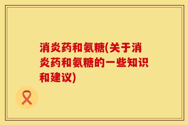 消炎药和氨糖(关于消炎药和氨糖的一些知识和建议)
