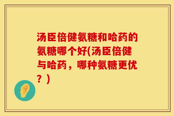 汤臣倍健氨糖和哈药的氨糖哪个好(汤臣倍健与哈药，哪种氨糖更优？)