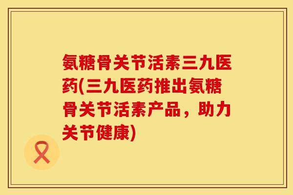 氨糖骨关节活素三九医药(三九医药推出氨糖骨关节活素产品，助力关节健康)