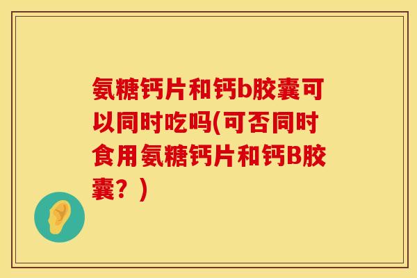 氨糖钙片和钙b胶囊可以同时吃吗(可否同时食用氨糖钙片和钙B胶囊？)