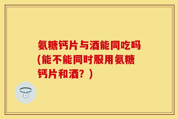 氨糖钙片与酒能同吃吗(能不能同时服用氨糖钙片和酒？)