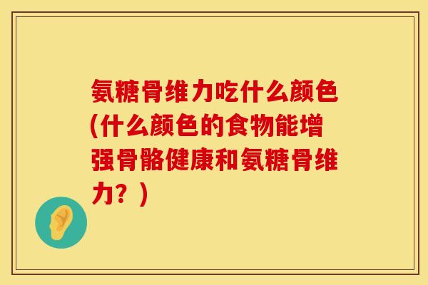 氨糖骨维力吃什么颜色(什么颜色的食物能增强骨骼健康和氨糖骨维力？)