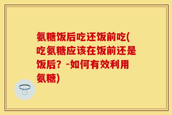 氨糖饭后吃还饭前吃(吃氨糖应该在饭前还是饭后？-如何有效利用氨糖)