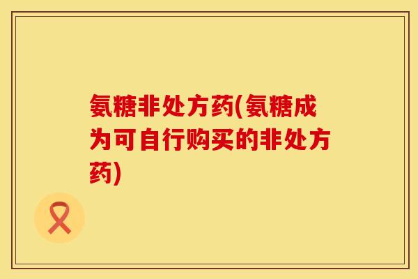 氨糖非处方药(氨糖成为可自行购买的非处方药)
