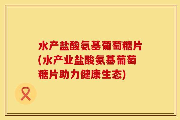 水产盐酸氨基葡萄糖片(水产业盐酸氨基葡萄糖片助力健康生态)
