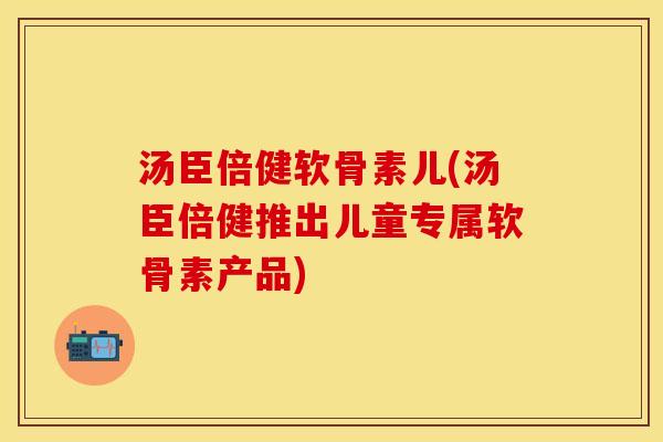 汤臣倍健软骨素儿(汤臣倍健推出儿童专属软骨素产品)