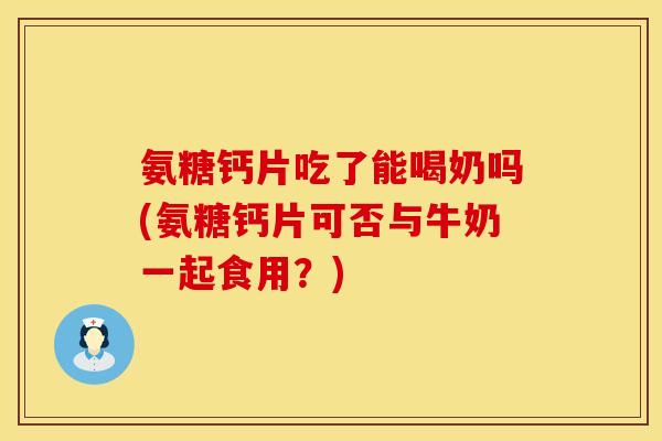 氨糖钙片吃了能喝奶吗(氨糖钙片可否与牛奶一起食用？)