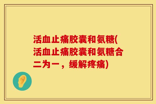 活血止痛胶囊和氨糖(活血止痛胶囊和氨糖合二为一，缓解疼痛)