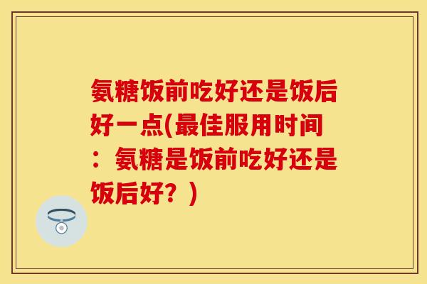 氨糖饭前吃好还是饭后好一点(最佳服用时间：氨糖是饭前吃好还是饭后好？)