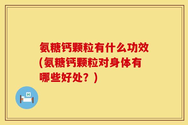 氨糖钙颗粒有什么功效(氨糖钙颗粒对身体有哪些好处？)