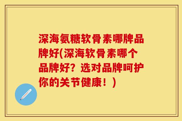 深海氨糖软骨素哪牌品牌好(深海软骨素哪个品牌好？选对品牌呵护你的关节健康！)