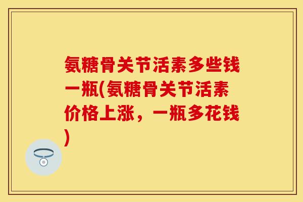 氨糖骨关节活素多些钱一瓶(氨糖骨关节活素价格上涨，一瓶多花钱)
