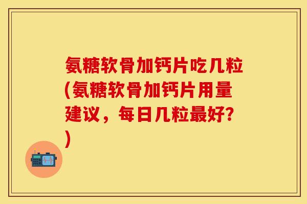 氨糖软骨加钙片吃几粒(氨糖软骨加钙片用量建议，每日几粒最好？)