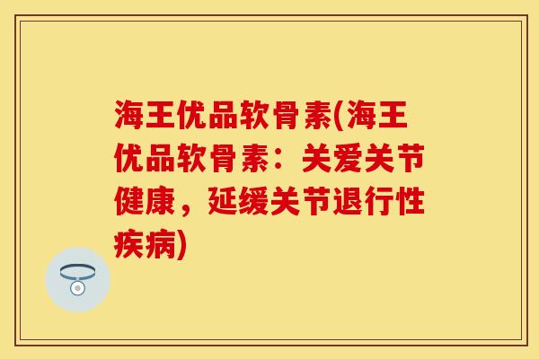 海王优品软骨素(海王优品软骨素:关爱关节健康,延缓关节) 海王优品软骨素(海王优品软骨素:关爱关节健康,延缓关节)