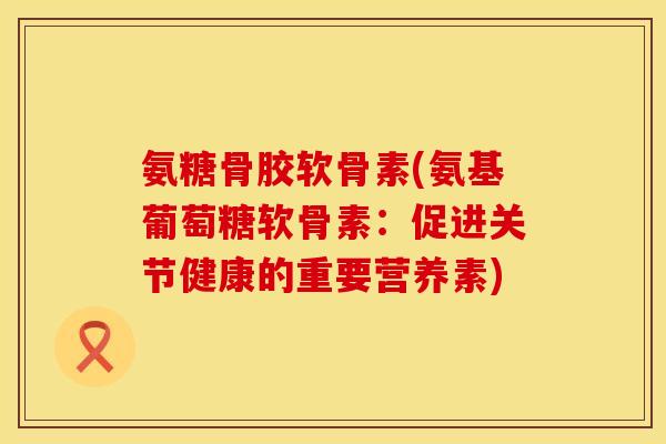 氨糖骨胶软骨素(氨基葡萄糖软骨素:促进关节健康的重要营养素) 氨糖骨胶软骨素(氨基葡萄糖软骨素:促进关节健康的重要营养素)