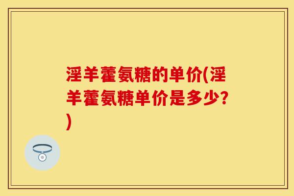 淫羊藿氨糖的单价(淫羊藿氨糖单价是多少？)