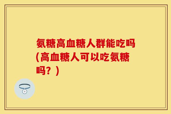 氨糖高血糖人群能吃吗(高血糖人可以吃氨糖吗？)