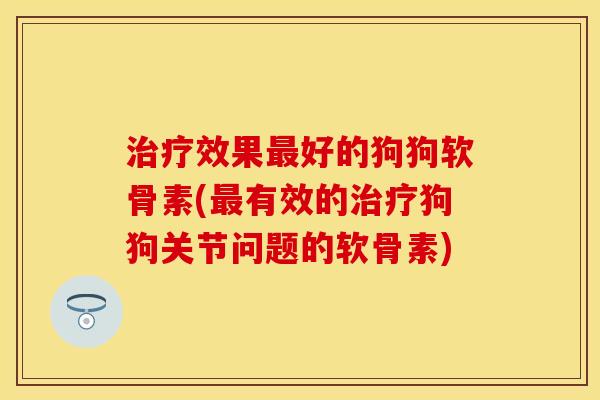 治疗效果最好的狗狗软骨素(最有效的治疗狗狗关节问题的软骨素)