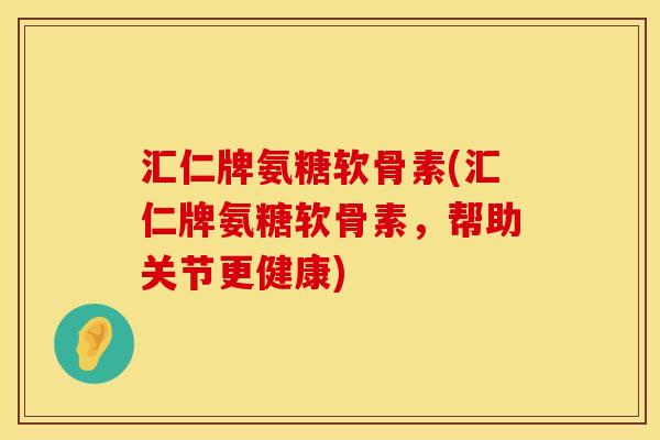 汇仁牌氨糖软骨素(汇仁牌氨糖软骨素,帮助关节更健康)