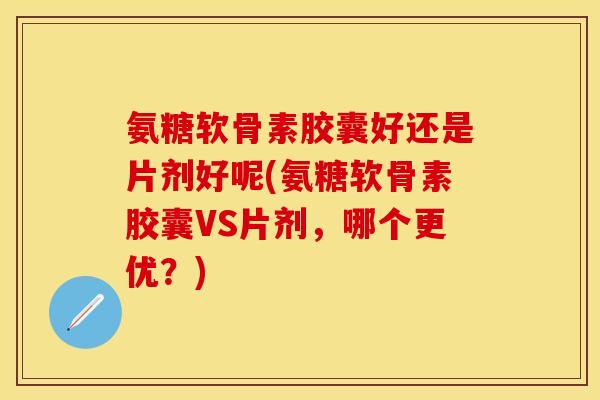 氨糖软骨素胶囊好还是片剂好呢(氨糖软骨素胶囊VS片剂，哪个更优？)