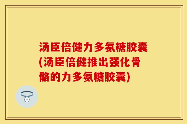 汤臣倍健力多氨糖胶囊(汤臣倍健推出强化骨骼的力多氨糖胶囊)